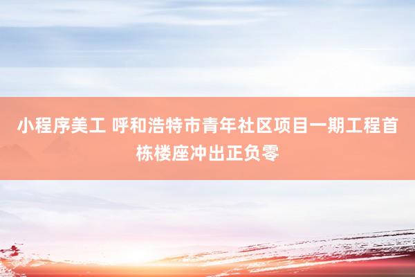 小程序美工 呼和浩特市青年社区项目一期工程首栋楼座冲出正负零